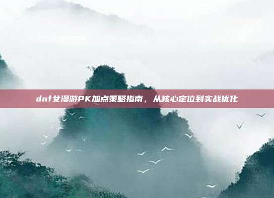 dnf女漫游PK加点策略指南，从核心定位到实战优化