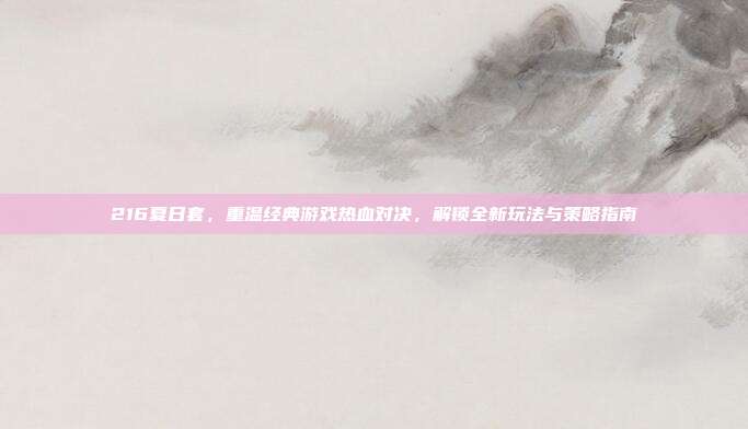 216夏日套,重温经典游戏热血对决,解锁全新玩法与策略指南