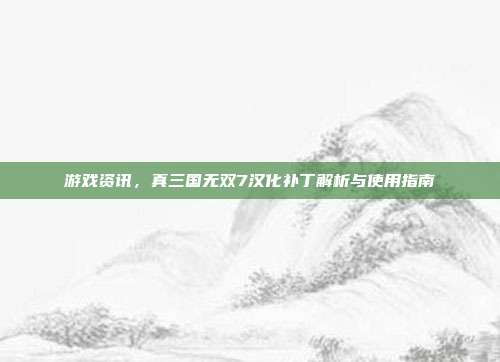 游戏资讯,真三国无双7汉化补丁解析与使用指南