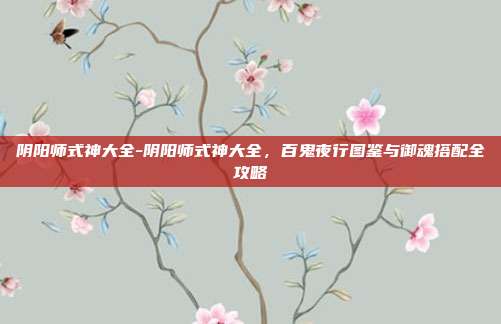 阴阳师式神大全-阴阳师式神大全，百鬼夜行图鉴与御魂搭配全攻略