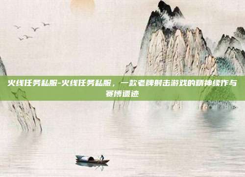 火线任务私服-火线任务私服,一款老牌射击游戏的精神续作与赛博遗迹