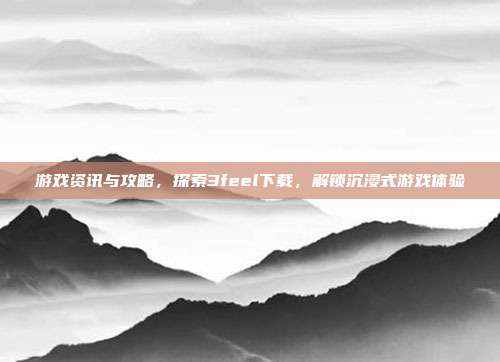 游戏资讯与攻略,探索3feel下载,解锁沉浸式游戏体验