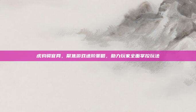 虎豹骑官网,聚焦游戏进阶策略,助力玩家全面掌控玩法