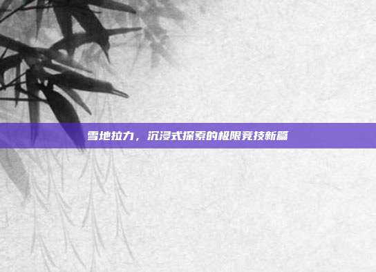 雪地拉力,沉浸式探索的极限竞技新篇