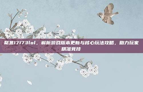 聚焦17173lol，解析游戏版本更新与核心玩法攻略，助力玩家精准竞技