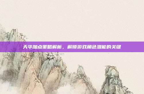 天华加点策略解析，解锁游戏角色潜能的关键