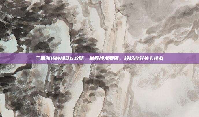 三角洲特种部队6攻略,掌握战术要领,轻松应对关卡挑战