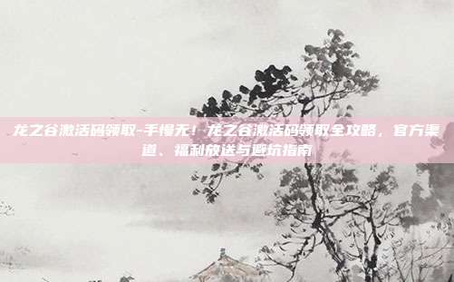 龙之谷激活码领取-手慢无!龙之谷激活码领取全攻略,官方渠道、福利放送与避坑指南