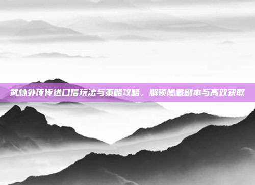 武林外传传送口信玩法与策略攻略,解锁隐藏副本与高效获取