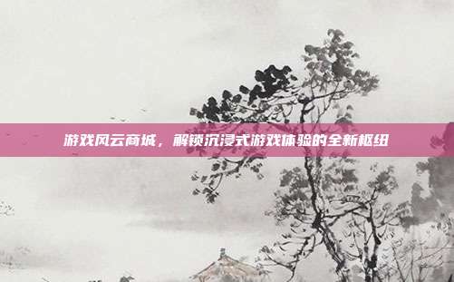 游戏风云商城,解锁沉浸式游戏体验的全新枢纽