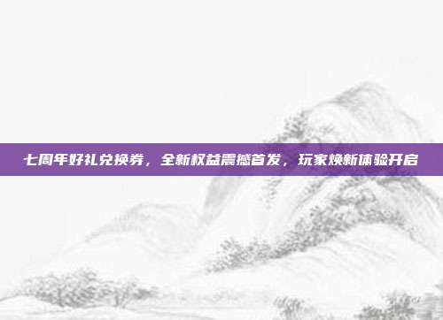 七周年好礼兑换券,全新权益震撼首发,玩家焕新体验开启
