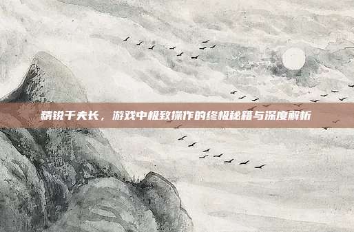 精锐千夫长,游戏中极致操作的终极秘籍与深度解析