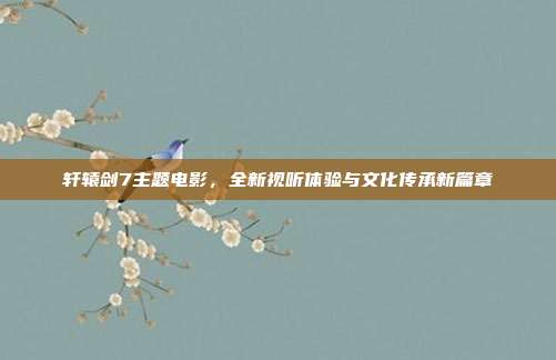 轩辕剑7主题电影，全新视听体验与文化传承新篇章
