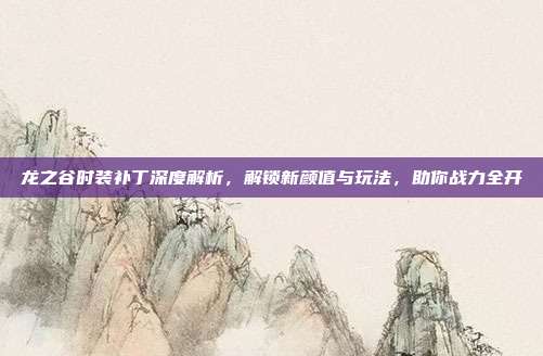 龙之谷时装补丁深度解析,解锁新颜值与玩法,助你战力全开