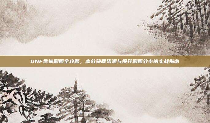 DNF武神刷图全攻略,高效获取资源与提升刷图效率的实战指南