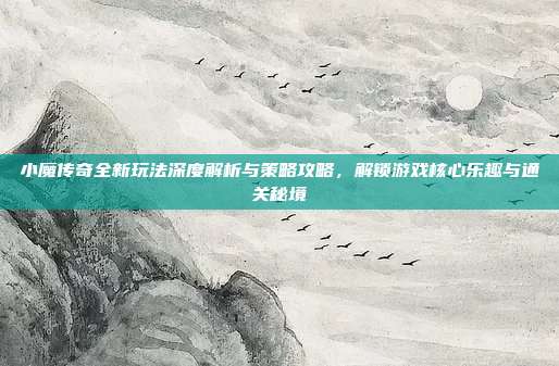 小魔传奇全新玩法深度解析与策略攻略,解锁游戏核心乐趣与通关秘境