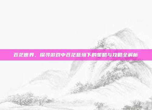 苍茫世界,探寻游戏中苍茫意境下的策略与攻略全解析