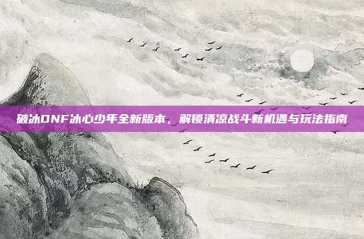 破冰DNF冰心少年全新版本,解锁清凉战斗新机遇与玩法指南