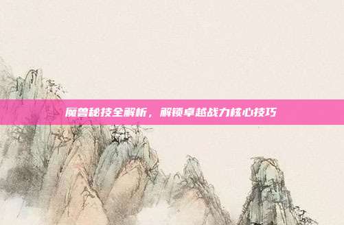 魔兽秘技全解析，解锁卓越战力核心技巧
