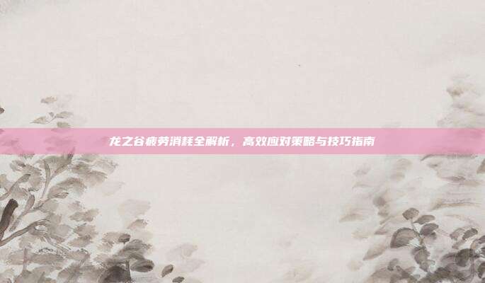 龙之谷疲劳消耗全解析，高效应对策略与技巧指南