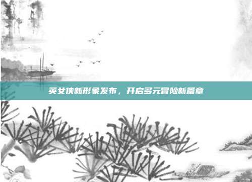 英女侠新形象发布,开启多元冒险新篇章