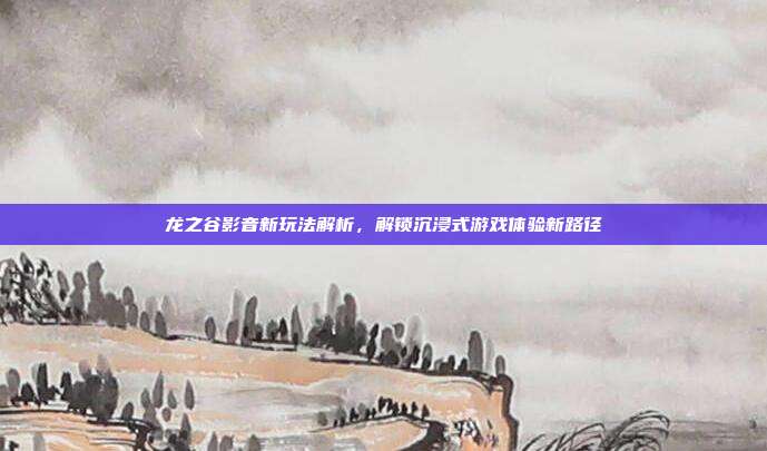 龙之谷影音新玩法解析,解锁沉浸式游戏体验新路径
