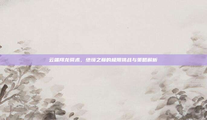 云端翔龙骑术，绝境之巅的极限挑战与策略解析