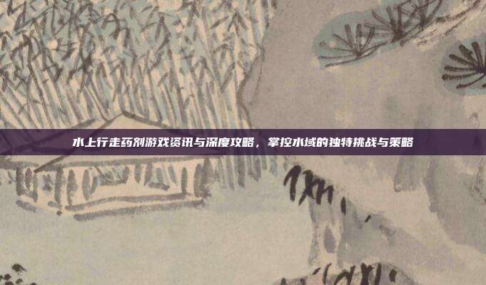 水上行走药剂游戏资讯与深度攻略,掌控水域的独特挑战与策略