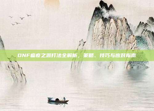 DNF瘟疫之源打法全解析,策略、技巧与应对指南