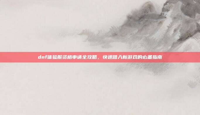 dnf体验服资格申请全攻略，快速踏入新游戏的必备指南