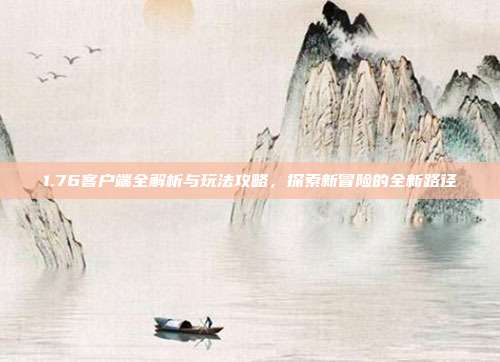 1.76客户端全解析与玩法攻略,探索新冒险的全新路径