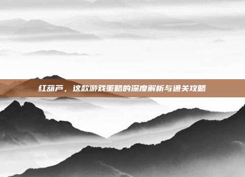 红葫芦,这款游戏策略的深度解析与通关攻略