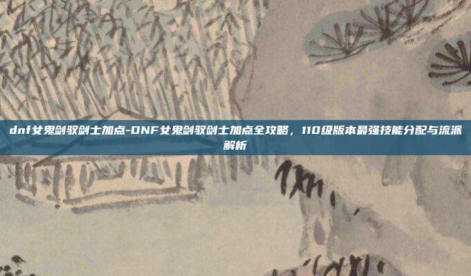 dnf女鬼剑驭剑士加点-DNF女鬼剑驭剑士加点全攻略,110级版本最强技能分配与流派解析