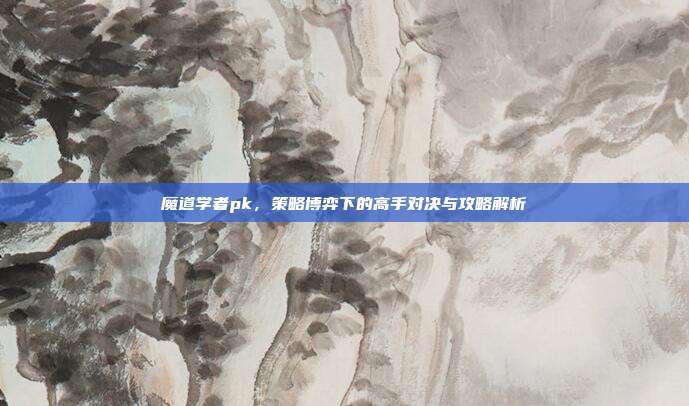 魔道学者pk,策略博弈下的高手对决与攻略解析