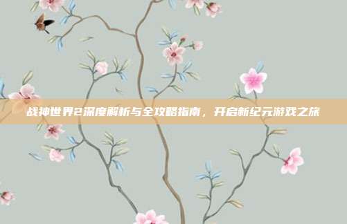 战神世界2深度解析与全攻略指南,开启新纪元游戏之旅