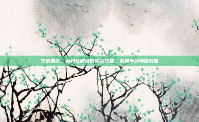 艾琳皮肤,从特性解读到实战攻略,解锁专属输出利器