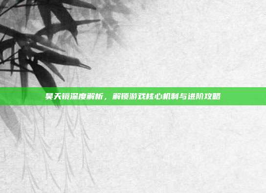 昊天镜深度解析,解锁游戏核心机制与进阶攻略