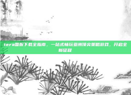 tera国服下载全指南,一站式畅玩亚洲顶尖策略游戏,开启全新征程