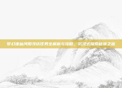 梦幻诛仙河阳寻访任务全解析与攻略,沉浸式探索秘境之旅