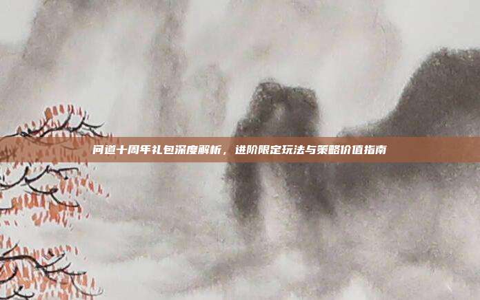 问道十周年礼包深度解析,进阶限定玩法与策略价值指南
