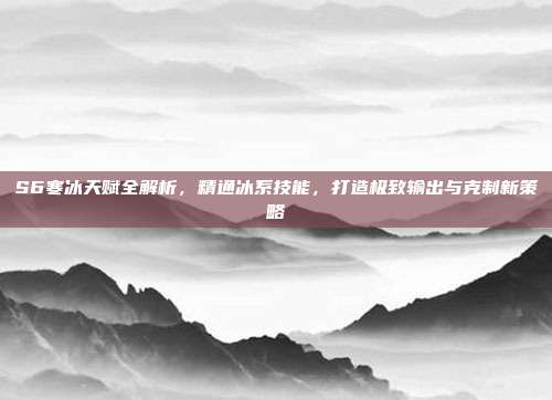 S6寒冰天赋全解析,精通冰系技能,打造极致输出与克制新策略