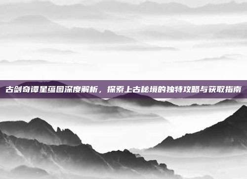 古剑奇谭星蕴图深度解析,探索上古秘境的独特攻略与获取指南