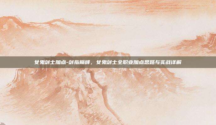 女鬼剑士加点-剑指巅峰,女鬼剑士全职业加点思路与实战详解