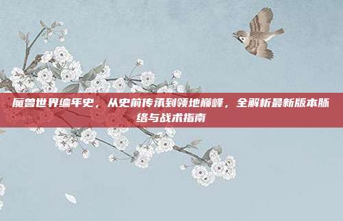 魔兽世界编年史,从史前传承到领地巅峰,全解析最新版本脉络与战术指南