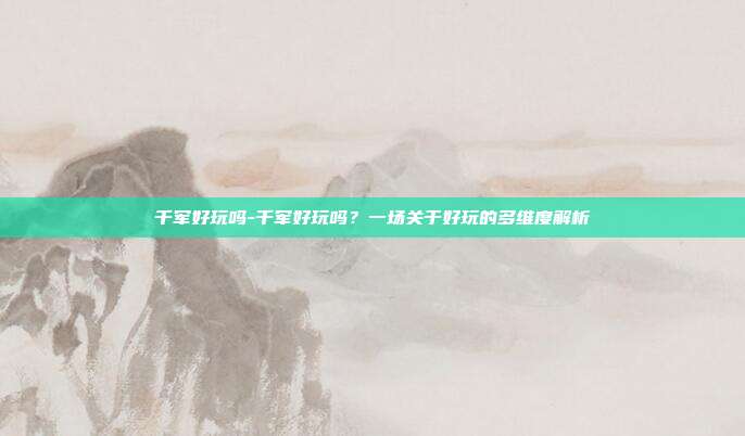 千军好玩吗-千军好玩吗?一场关于好玩的多维度解析