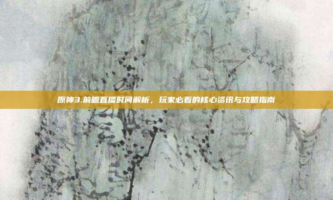 原神3.前瞻直播时间解析,玩家必看的核心资讯与攻略指南