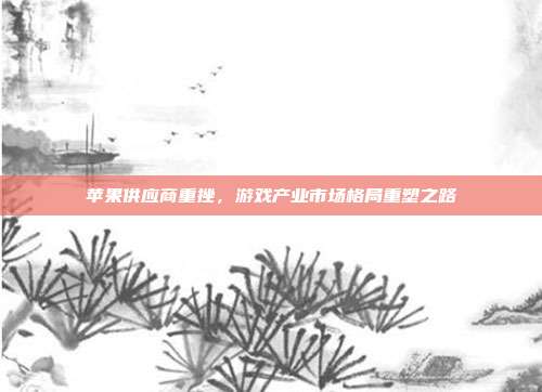 苹果供应商重挫,游戏产业市场格局重塑之路