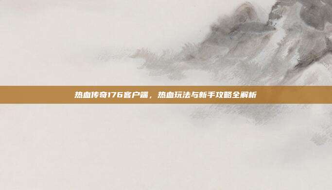 热血传奇176客户端,热血玩法与新手攻略全解析