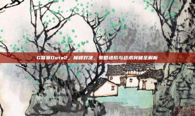 G联赛Dota2,巅峰对决,策略进阶与战术突破全解析