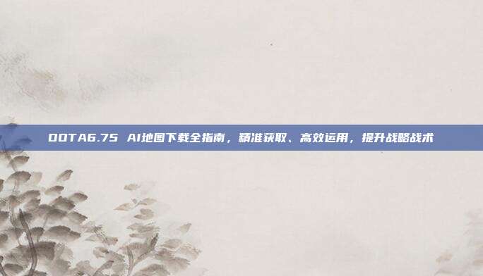 DOTA6.75 AI地图下载全指南,精准获取、高效运用,提升战略战术